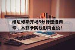 包含维尼修斯开场5分钟连进两球，本菲卡防线形同虚设！的词条